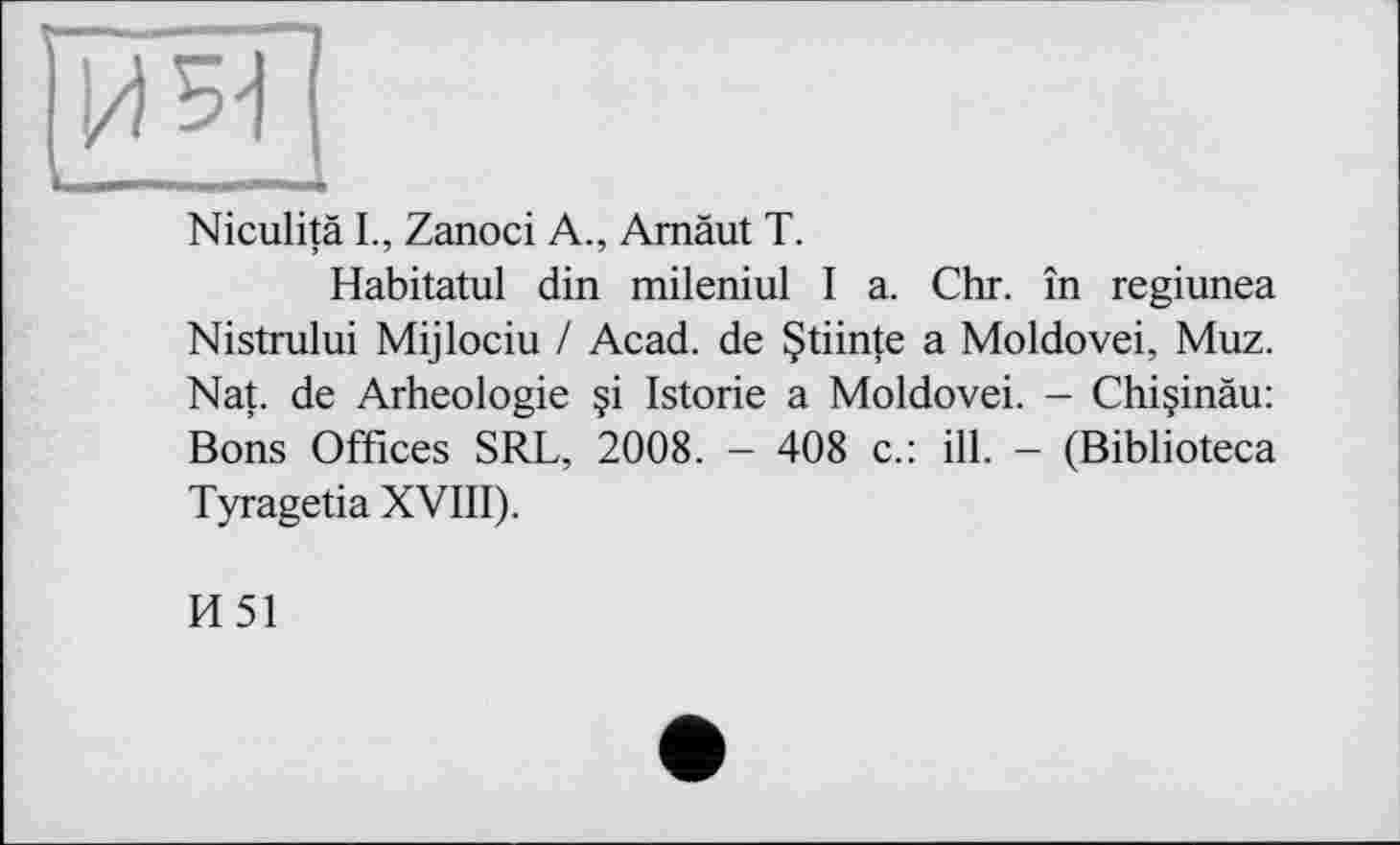 ﻿Niculitä L, Zanoci A., Amäut T.
Habitatul din mileniul I a. Chr. în regiunea Nistrului Mijlociu / Acad, de §tiinte a Moldovei, Muz. Nat. de Arheologie Istorie a Moldovei. - Chi§inäu: Bons Offices SRL, 2008. - 408 c.: ill. - (Biblioteca Tyragetia XVIII).
И51